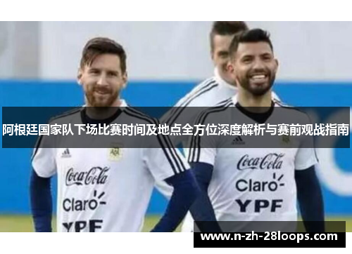阿根廷国家队下场比赛时间及地点全方位深度解析与赛前观战指南