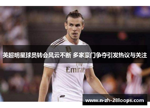 英超明星球员转会风云不断 多家豪门争夺引发热议与关注