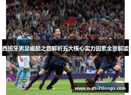 西班牙男足崛起之路解析五大核心实力因素全景解读