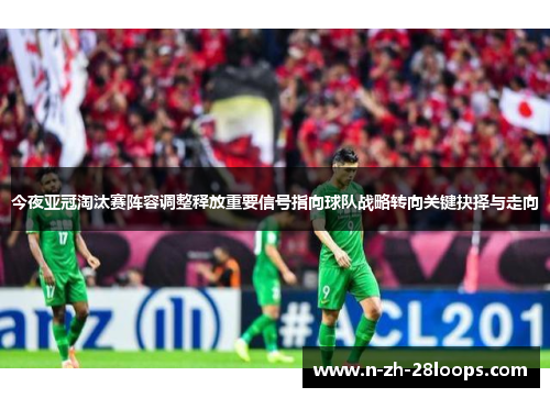 今夜亚冠淘汰赛阵容调整释放重要信号指向球队战略转向关键抉择与走向