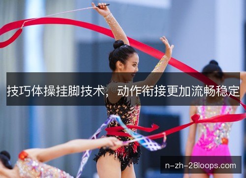 技巧体操挂脚技术，动作衔接更加流畅稳定